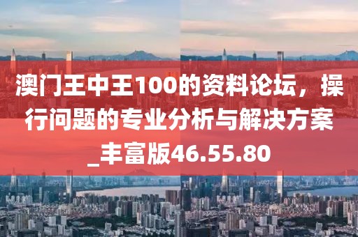 澳门王中王100的资料论坛，操行问题的专业分析与解决方案_丰富版46.55.80