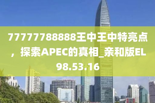 77777788888王中王中特亮点，探索APEC的真相_亲和版EL98.53.16