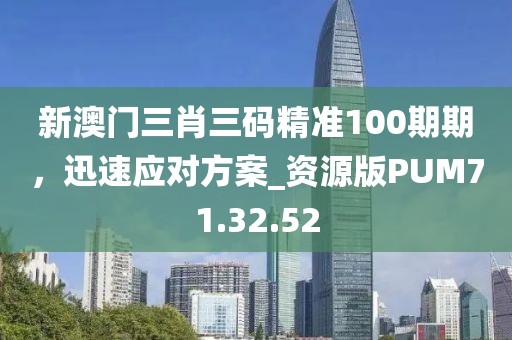 新澳门三肖三码精准100期期，迅速应对方案_资源版PUM71.32.52