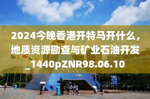 2024今晚香港开特马开什么，地质资源勘查与矿业石油开发_1440pZNR98.06.10