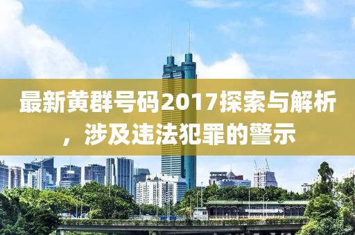 最新黄群号码2017探索与解析，涉及违法犯罪的警示