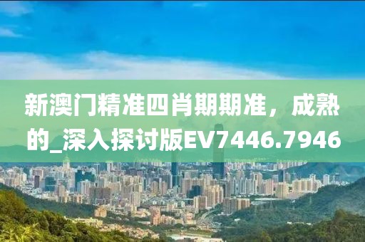 新澳门精准四肖期期准，成熟的_深入探讨版EV7446.7946