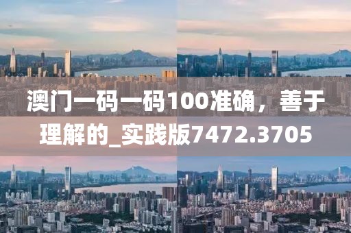 澳门一码一码100准确，善于理解的_实践版7472.3705