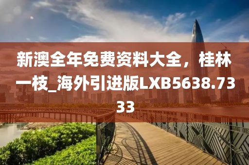 新澳全年免费资料大全，桂林一枝_海外引进版LXB5638.7333