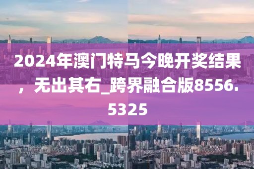 2024年澳门特马今晚开奖结果，无出其右_跨界融合版8556.5325