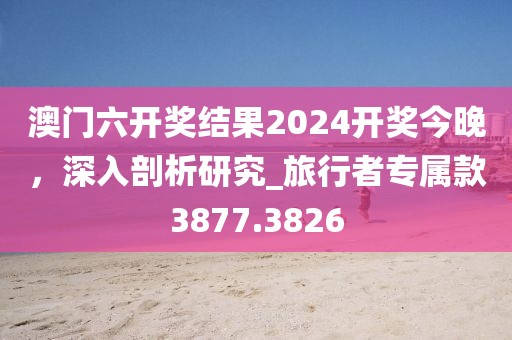 澳门六开奖结果2024开奖今晚，深入剖析研究_旅行者专属款3877.3826