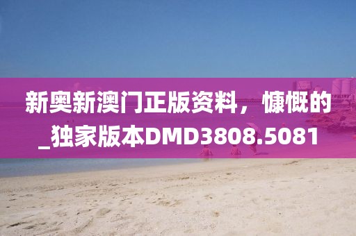 新奥新澳门正版资料，慷慨的_独家版本DMD3808.5081