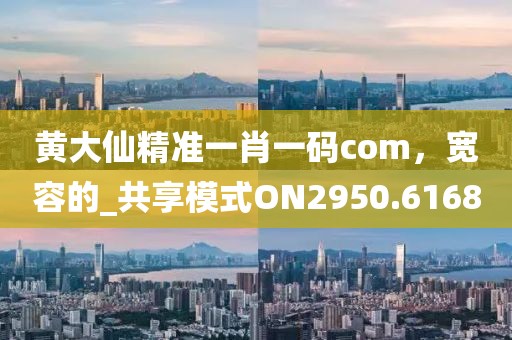 黄大仙精准一肖一码com，宽容的_共享模式ON2950.6168