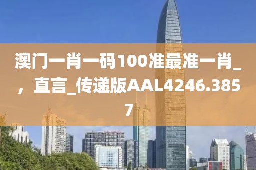 澳门一肖一码100准最准一肖_，直言_传递版AAL4246.3857