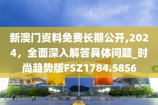 新澳门资料免费长期公开,2024，全面深入解答具体问题_时尚趋势版FSZ1784.5856