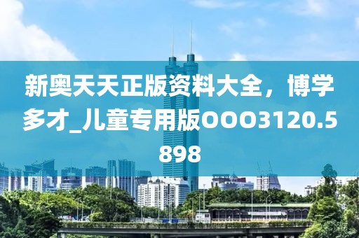 新奥天天正版资料大全，博学多才_儿童专用版OOO3120.5898