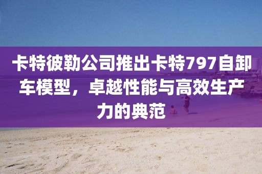 卡特彼勒公司推出卡特797自卸车模型，卓越性能与高效生产力的典范