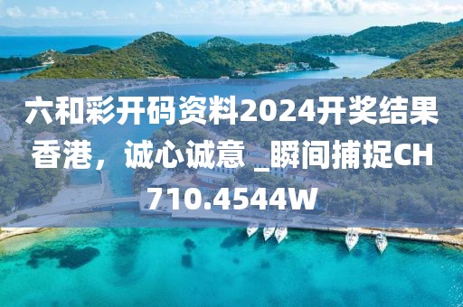 六和彩开码资料2024开奖结果香港，诚心诚意 _瞬间捕捉CH710.4544W