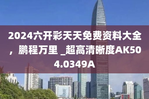 2024六开彩天天免费资料大全，鹏程万里 _超高清晰度AK504.0349A