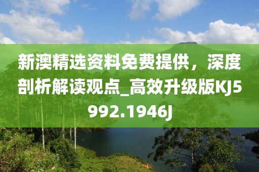 新澳精选资料免费提供，深度剖析解读观点_高效升级版KJ5992.1946J