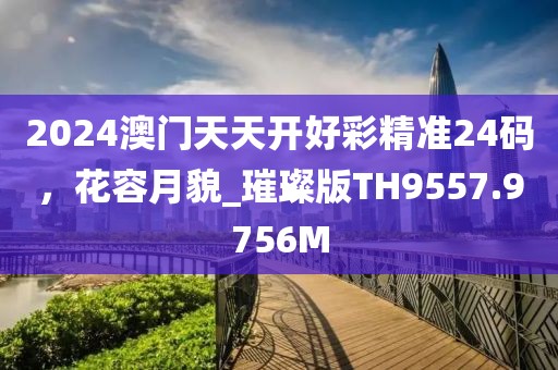 2024澳门天天开好彩精准24码，花容月貌_璀璨版TH9557.9756M