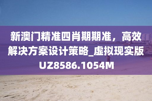 新澳门精准四肖期期准，高效解决方案设计策略_虚拟现实版UZ8586.1054M