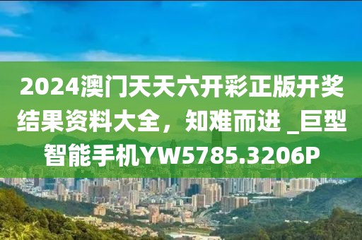 2024澳门天天六开彩正版开奖结果资料大全，知难而进 _巨型智能手机YW5785.3206P