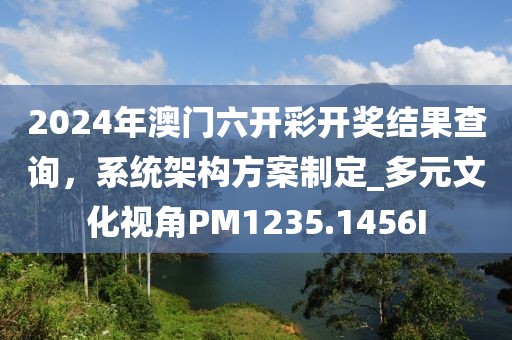 2024年澳门六开彩开奖结果查询，系统架构方案制定_多元文化视角PM1235.1456I