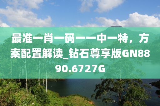 最准一肖一码一一中一特，方案配置解读_钻石尊享版GN8890.6727G