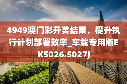 4949澳门彩开奖结果，提升执行计划部署效率_车载专用版EK5026.5027J