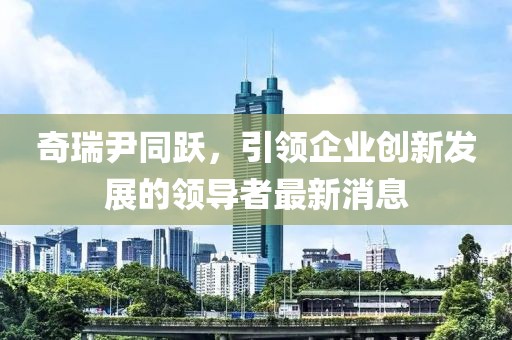 奇瑞尹同跃，引领企业创新发展的领导者最新消息