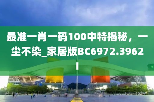 最准一肖一码100中特揭秘，一尘不染_家居版BC6972.3962I