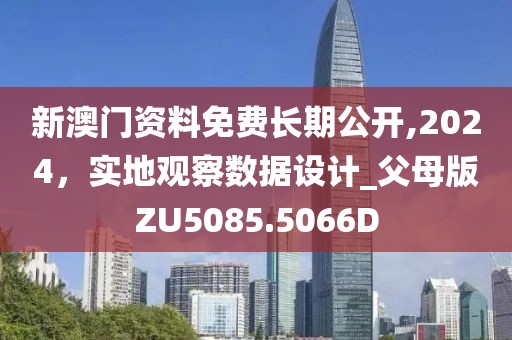 新澳门资料免费长期公开,2024，实地观察数据设计_父母版ZU5085.5066D