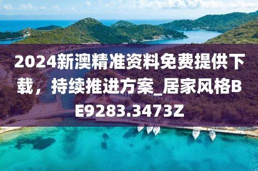 2024新澳精准资料免费提供下载，持续推进方案_居家风格BE9283.3473Z