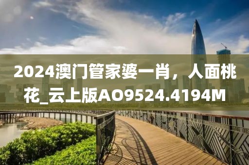 2024澳门管家婆一肖，人面桃花_云上版AO9524.4194M