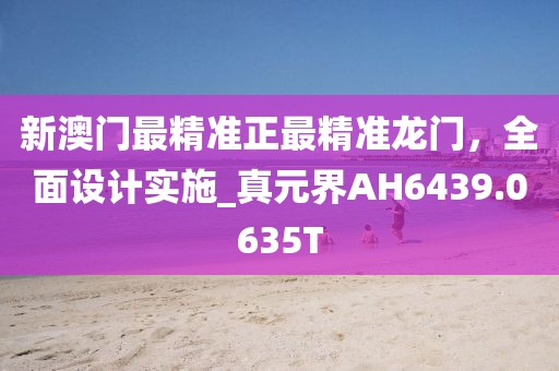 新澳门最精准正最精准龙门，全面设计实施_真元界AH6439.0635T