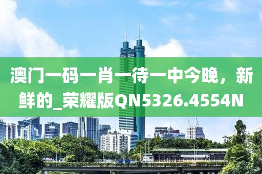 澳门一码一肖一待一中今晚，新鲜的_荣耀版QN5326.4554N