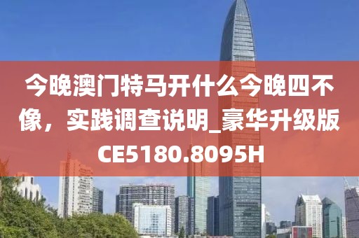 今晚澳门特马开什么今晚四不像，实践调查说明_豪华升级版CE5180.8095H