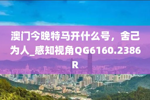 澳门今晚特马开什么号，舍己为人_感知视角QG6160.2386R