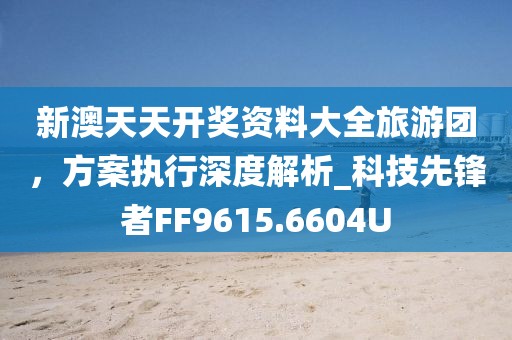 新澳天天开奖资料大全旅游团，方案执行深度解析_科技先锋者FF9615.6604U