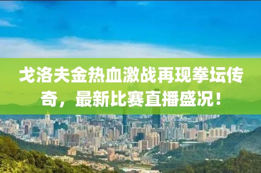 戈洛夫金热血激战再现拳坛传奇，最新比赛直播盛况！