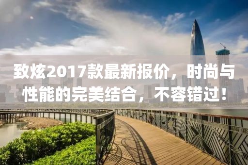 致炫2017款最新报价，时尚与性能的完美结合，不容错过！