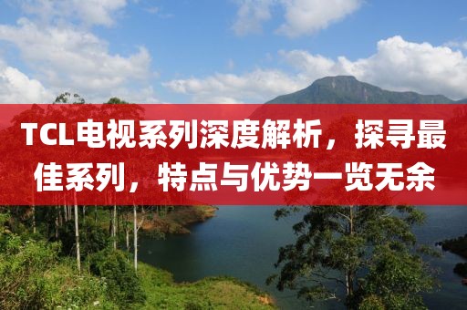 TCL电视系列深度解析，探寻最佳系列，特点与优势一览无余