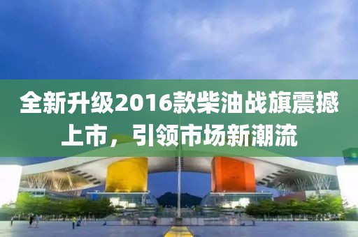 全新升级2016款柴油战旗震撼上市，引领市场新潮流