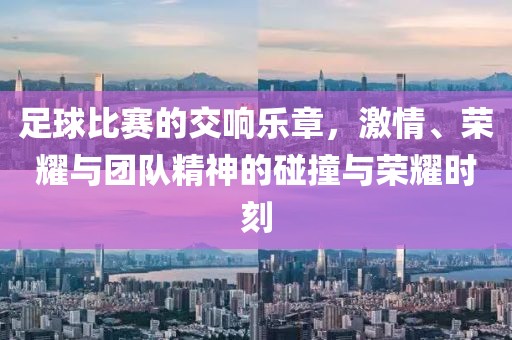 足球比赛的交响乐章，激情、荣耀与团队精神的碰撞与荣耀时刻