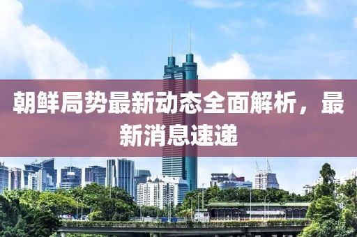 朝鲜局势最新动态全面解析，最新消息速递