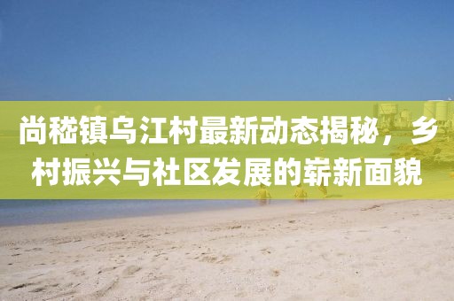 尚嵇镇乌江村最新动态揭秘，乡村振兴与社区发展的崭新面貌