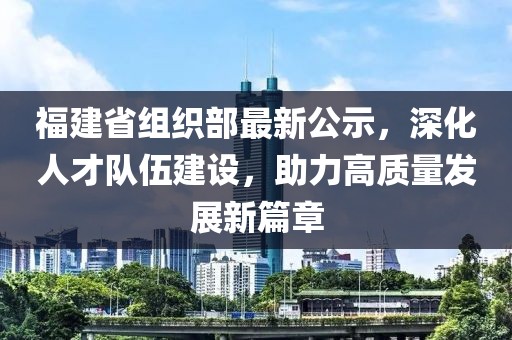 福建省组织部最新公示，深化人才队伍建设，助力高质量发展新篇章