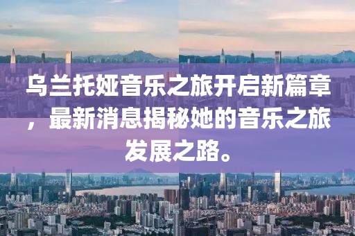 乌兰托娅音乐之旅开启新篇章，最新消息揭秘她的音乐之旅发展之路。