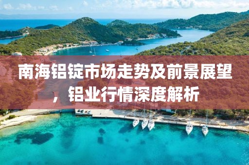 南海铝锭市场走势及前景展望，铝业行情深度解析