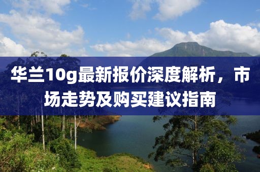 华兰10g最新报价深度解析，市场走势及购买建议指南