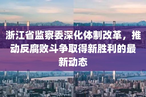 浙江省监察委深化体制改革，推动反腐败斗争取得新胜利的最新动态