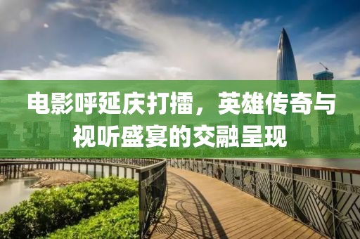 电影呼延庆打擂，英雄传奇与视听盛宴的交融呈现