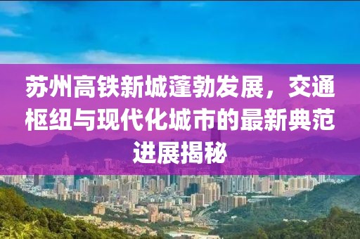 苏州高铁新城蓬勃发展，交通枢纽与现代化城市的最新典范进展揭秘