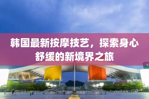 韩国最新按摩技艺，探索身心舒缓的新境界之旅